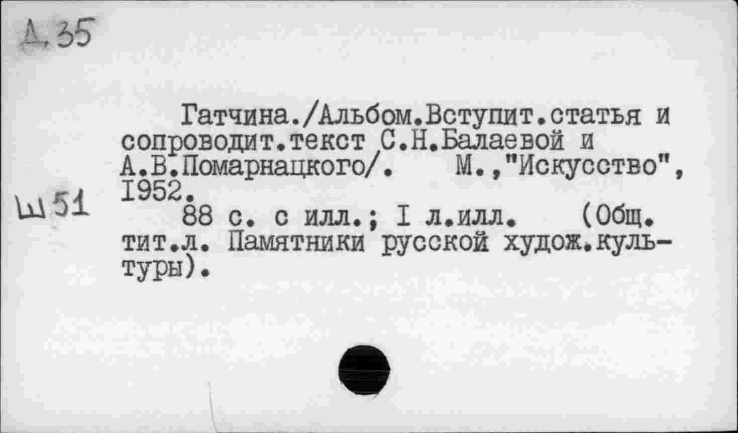 ﻿Гатчина./Альбом.Вступит.статья и сопроводит.текст С.Н.Балаевой и А.В.Помарнацкого/.	М.,"Искусство",
> .гј 1952.
ЈЈ- 88 с. с илл.; I л.илл. (Общ. тит.л. Памятники русской худож.культуры).